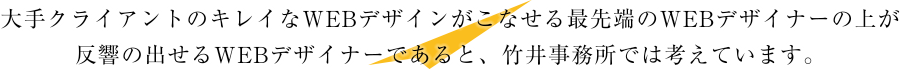 大手クライアントのキレイなWEBデザインがこなせる最先端のWEBデザイナーの上が反響の出せるWEBデザイナーであると、竹井事務所は考えています。