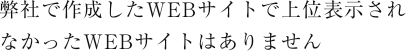 弊社で作成したWEBサイトで上位表示されなかったWEBサイトはありません